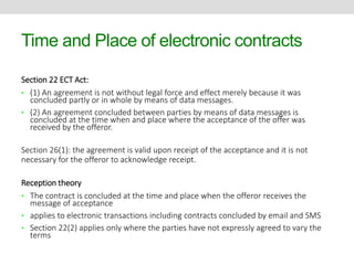 Time and Place of electronic contracts 
Section 22 ECT Act: 
• (1) An agreement is not without legal force and effect merely because it was 
concluded partly or in whole by means of data messages. 
• (2) An agreement concluded between parties by means of data messages is 
concluded at the time when and place where the acceptance of the offer was 
received by the offeror. 
Section 26(1): the agreement is valid upon receipt of the acceptance and it is not 
necessary for the offeror to acknowledge receipt. 
Reception theory 
• The contract is concluded at the time and place when the offeror receives the 
message of acceptance 
• applies to electronic transactions including contracts concluded by email and SMS 
• Section 22(2) applies only where the parties have not expressly agreed to vary the 
terms 
 