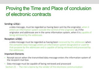 Proving the Time and Place of conclusion 
of electronic contracts 
Sending: s23(a) : 
a data message, must be regarded as having been sent by the originator, when it 
enters an information system outside the control of the originator or, if the 
originator and addressee are in the same information system, when it is capable of 
being retrieved by the addressee. 
Reception: s23(b) : 
a data message must be regarded as having been received by the addressee when 
the complete data message enters an information system designated or used for 
that purpose by the addressee and is capable of being retrieved and processed by 
the addressee. 
Important Elements 
• Receipt occurs when the transmitted data message enters the information system of 
the recipient mail box 
• Data message must be capable of being retrieved and processed 
Section 25 - The risk is borne by the sender of the electronic communication 
 