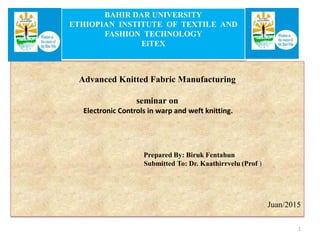 BAHIR DAR UNIVERSITY
ETHIOPIAN INSTITUTE OF TEXTILE AND
FASHION TECHNOLOGY
EiTEX
Advanced Knitted Fabric Manufacturing
seminar on
Electronic Controls in warp and weft knitting.
Prepared By: Biruk Fentahun
Submitted To: Dr. Kaathirrvelu (Prof )
Juan/2015
1
 