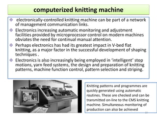 computerized knitting machine
electronically-controlled knitting machine can be part of a network
of management communication links.
Electronics increasing automatic monitoring and adjustment
facilities provided by microprocessor control on modern machines
obviates the need for continual manual attention.
Perhaps electronics has had its greatest impact in V-bed flat
knitting, as a major factor in the successful development of shaping
techniques .
Electronics is also increasingly being employed in ‘intelligent’ stop
motions, yarn feed systems, the design and preparation of knitting
patterns, machine function control, pattern selection and striping.
Knitting patterns and programmes are
quickly generated using automatic
routines. These are checked and can be
transmitted on-line to the CMS knitting
machine. Simultaneous monitoring of
production can also be achieved
10
 