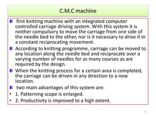 C.M.C machine
first knitting machine with an integrated computer
controlled carriage driving system. With this system it is
neither compulsory to move the carriage from one side of
the needle bed to the other, nor is it necessary to drive it in
a constant reciprocating movement.
According to knitting programme, carriage can be moved to
any location along the needle bed and reciprocate over a
varying number of needles for as many courses as are
required by the design.
When the knitting process for a certain area is completed,
the carriage can be driven in any direction to a new
location.
two main advantages of this system are:
• 1. Patterning scope is enlarged.
• 2. Productivity is improved to a high extent.
11
 