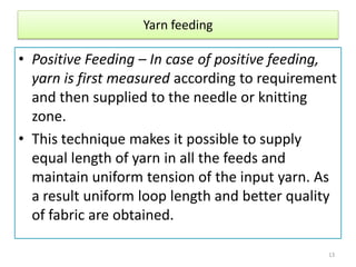 Yarn feeding
• Positive Feeding – In case of positive feeding,
yarn is first measured according to requirement
and then supplied to the needle or knitting
zone.
• This technique makes it possible to supply
equal length of yarn in all the feeds and
maintain uniform tension of the input yarn. As
a result uniform loop length and better quality
of fabric are obtained.
13
 