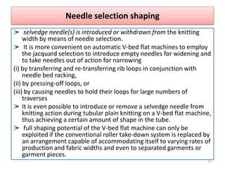 Needle selection shaping
selvedge needle(s) is introduced or withdrawn from the knitting
width by means of needle selection.
It is more convenient on automatic V-bed flat machines to employ
the jacquard selection to introduce empty needles for widening and
to take needles out of action for narrowing
(i) by transferring and re-transferring rib loops in conjunction with
needle bed racking,
(ii) by pressing-off loops, or
(iii) by causing needles to hold their loops for large numbers of
traverses
It is even possible to introduce or remove a selvedge needle from
knitting action during tubular plain knitting on a V-bed flat machine,
thus achieving a certain amount of shape in the tube.
full shaping potential of the V-bed flat machine can only be
exploited if the conventional roller take-down system is replaced by
an arrangement capable of accommodating itself to varying rates of
production and fabric widths and even to separated garments or
garment pieces.
17
 