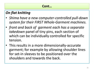 Cont…
On flat knitting
• Shima have a new computer-controlled pull-down
system for their FIRST Whole-Garment machines.
• front and back of garment each has a separate
takedown panel of tiny pins, each section of
which can be individually controlled for specific
tension.
• This results in a more dimensionally-accurate
garment; for example by allowing shoulder lines
for set-in sleeves to be positioned over the
shoulders and towards the back.
20
 