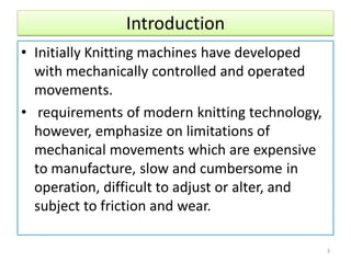 Introduction
• Initially Knitting machines have developed
with mechanically controlled and operated
movements.
• requirements of modern knitting technology,
however, emphasize on limitations of
mechanical movements which are expensive
to manufacture, slow and cumbersome in
operation, difficult to adjust or alter, and
subject to friction and wear.
3
 
