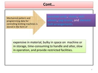 Cont…
Mechanical pattern and
programming data for
controlling knitting machines is
stored in the form of
punched cards, chains, rack-
wheels, peg drums, and element
butt arrangements.
expensive in material, bulky in space on machine or
in storage, time-consuming to handle and alter, slow
in operation, and provide restricted facilities.
4
 