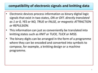 compatibility of electronic signals and knitting data
• Electronic devices process information as binary digital logic
signals that exist in two states, ON or OFF. directly translated
as 1 or 0, YES or NO, TRUE or FALSE, or magnetic ATTRACTION
or REPULSION.
• This information can just as conveniently be translated into
knitting states such as KNIT or TUCK, TUCK or MISS.
• The binary digits can be arranged in the form of a programme
where they can be encoded and converted into symbols to
compose, for example, a knitting design or a machine
programme.
6
 