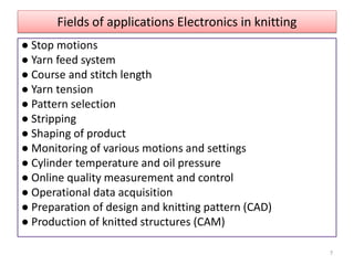 Fields of applications Electronics in knitting
● Stop motions
● Yarn feed system
● Course and stitch length
● Yarn tension
● Pattern selection
● Stripping
● Shaping of product
● Monitoring of various motions and settings
● Cylinder temperature and oil pressure
● Online quality measurement and control
● Operational data acquisition
● Preparation of design and knitting pattern (CAD)
● Production of knitted structures (CAM)
7
 