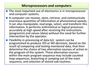 Microprocessors and computers
The most important use of electronics is in microprocessor
and computer systems.
A computer can receive, store, retrieve, and communicate
enormous quantities of information at phenomenal speeds.
It can also manipulate, rearrange, select, and transform this
information. It performs arithmetical or logical processes
accurately at high speed after receiving the instructions
(programm) and values (data) without the need for further
intervention by the operator.
Flexibility in processing of data b/c system can be
programmed to produce YES or NO decisions, based on the
result of comparing and testing monitored data, that then
determine the choice of two alternative courses of action in
the program of the system. These alternative courses
within the main program sequence may include counted
loop sequences, branching or jumping out of the main
sequence, and selection of stored sub-routines.
8
 