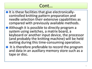 Cont…
It is these facilities that give electronically-
controlled knitting pattern preparation and
needle selection their extensive capabilities as
compared with previously available methods.
Although it is possible to directly program a
system using switches, a matrix board, a
keyboard or another input device, the processor
(and probably the knitting machine) will be held
waiting during this time-consuming operation.
It is therefore preferable to record the program
and data in an auxiliary memory store such as a
tape or disc.
9
 