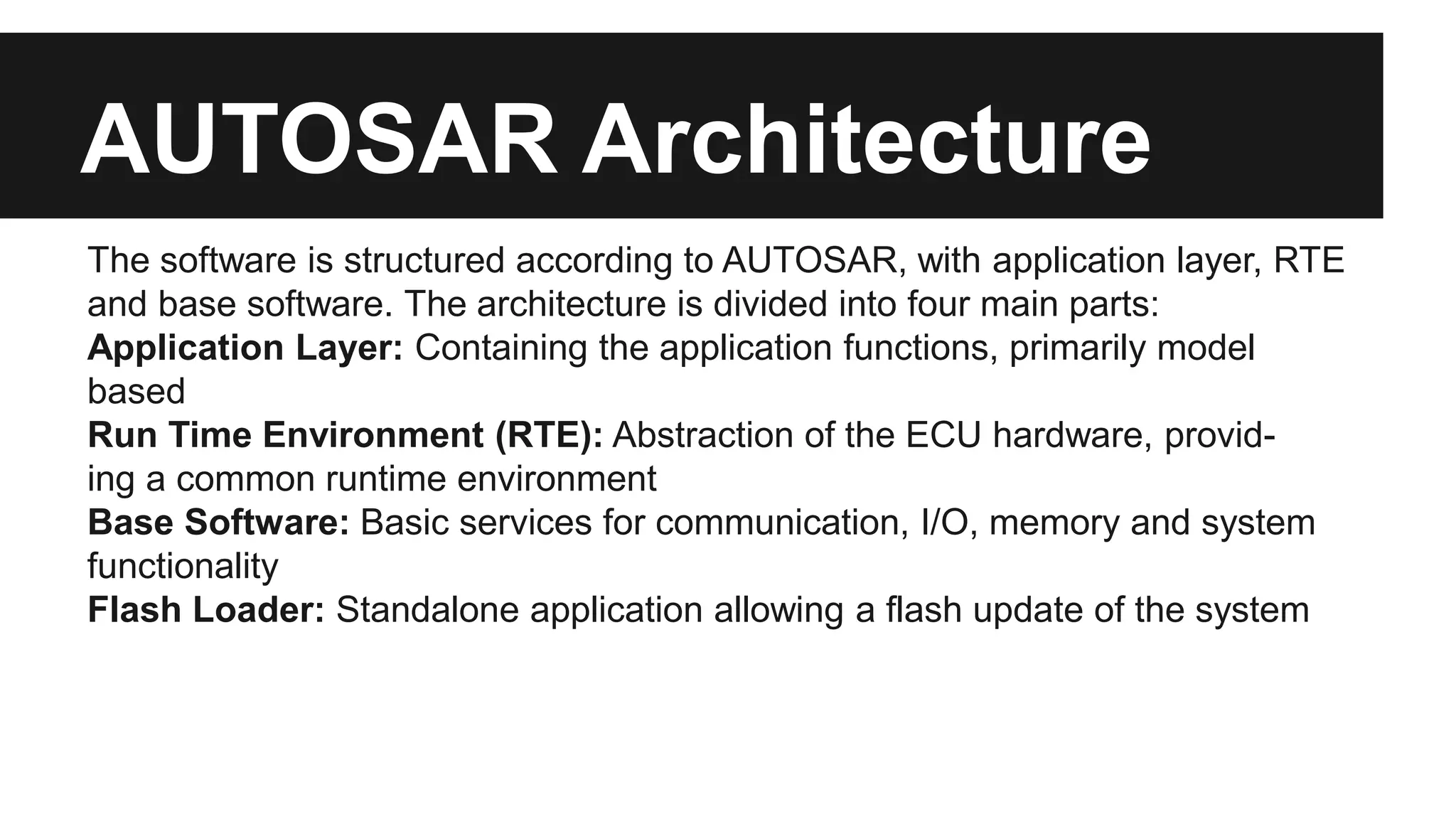 AUTOSAR Architecture
The software is structured according to AUTOSAR, with application layer, RTE
and base software. The architecture is divided into four main parts:
Application Layer: Containing the application functions, primarily model
based
Run Time Environment (RTE): Abstraction of the ECU hardware, provid-
ing a common runtime environment
Base Software: Basic services for communication, I/O, memory and system
functionality
Flash Loader: Standalone application allowing a flash update of the system
 