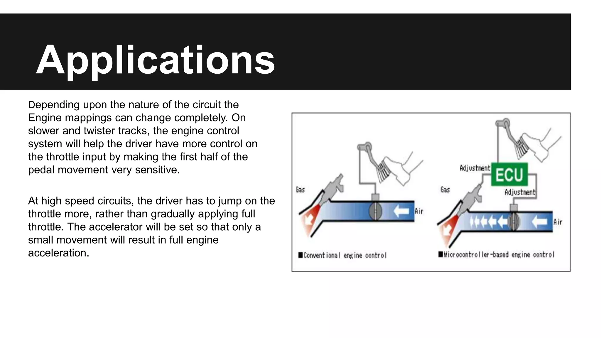 Applications
Depending upon the nature of the circuit the
Engine mappings can change completely. On
slower and twister tracks, the engine control
system will help the driver have more control on
the throttle input by making the first half of the
pedal movement very sensitive.
At high speed circuits, the driver has to jump on the
throttle more, rather than gradually applying full
throttle. The accelerator will be set so that only a
small movement will result in full engine
acceleration.
 