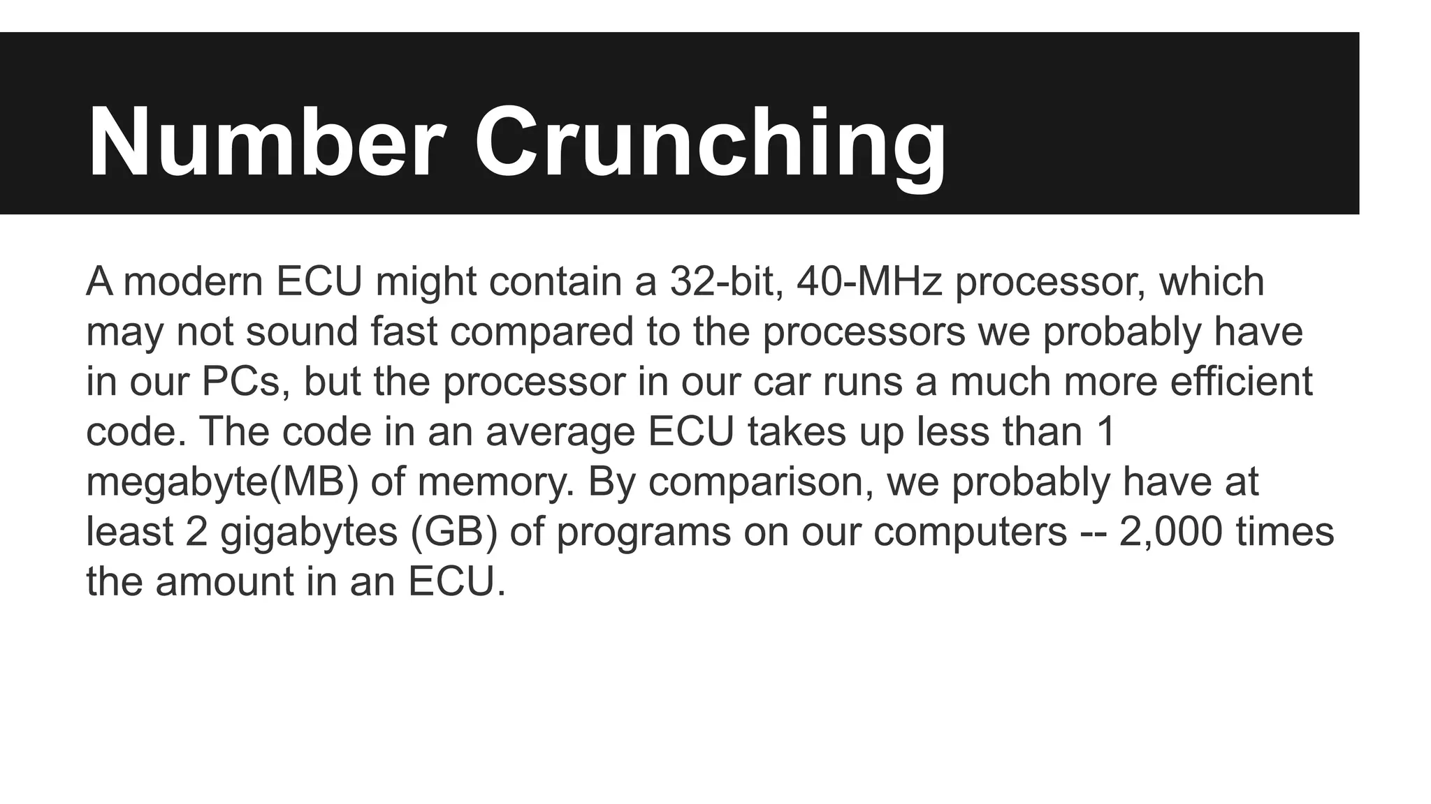 Number Crunching
A modern ECU might contain a 32-bit, 40-MHz processor, which
may not sound fast compared to the processors we probably have
in our PCs, but the processor in our car runs a much more efficient
code. The code in an average ECU takes up less than 1
megabyte(MB) of memory. By comparison, we probably have at
least 2 gigabytes (GB) of programs on our computers -- 2,000 times
the amount in an ECU.
 