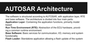 AUTOSAR Architecture
The software is structured according to AUTOSAR, with application layer, RTE
and base software. The architecture is divided into four main parts:
Application Layer: Containing the application functions, primarily model
based
Run Time Environment (RTE): Abstraction of the ECU hardware, provid-
ing a common runtime environment
Base Software: Basic services for communication, I/O, memory and system
functionality
Flash Loader: Standalone application allowing a flash update of the system
 