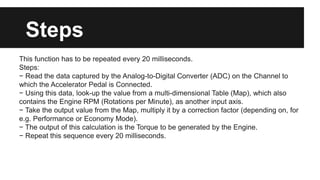 This function has to be repeated every 20 milliseconds.
Steps:
− Read the data captured by the Analog-to-Digital Converter (ADC) on the Channel to
which the Accelerator Pedal is Connected.
− Using this data, look-up the value from a multi-dimensional Table (Map), which also
contains the Engine RPM (Rotations per Minute), as another input axis.
− Take the output value from the Map, multiply it by a correction factor (depending on, for
e.g. Performance or Economy Mode).
− The output of this calculation is the Torque to be generated by the Engine.
− Repeat this sequence every 20 milliseconds.
Steps
 
