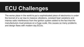 ECU Challenges
The worse place in the world to put a sophisticated piece of electronics is under
the bonnet of a car due to massive vibrations, constant heat variations and
intense radio interference from the ignition system added to the fact that the
manufacturers must produce on a huge scale, this causes so many problems
and design flaws with modern day ECUs.
 
