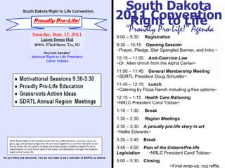 Experience. Trust. Success . South Dakota Right to Life “ Proudly Pro-Life!” Agenda 9:00 – 9:30  Registration 9:30 – 10:15  Opening Session  ~Prayer, Pledge, Star Spangled Banner, and Intro.~ 10:15 – 11:00  Anti-Coercion Law   ~Dr. Allen Unruh from the Alpha Center~ 11:00 – 11:45  General Membership Meeting   ~SDRTL President Doug Schueller~  11:45 – 12:15  Lunch  ~Catering by Pizza Ranch including g-free options~ 12:15 – 1:15  Health Care Rationing   ~NRLC President Carol Tobias~ 1:15 – 1:30  Break 1:30 – 2:30  Region Meetings 2:30 – 3:30  A proudly pro-life story in art   ~Nellie Edwards~ 3:30 – 3:45  Break 3:45 – 5:00  Pain of the Unborn/Pro-life Legislation   ~NRLC President Carol Tobias~ 5:00 – 5:30  Closing   ~Final wrap-up, rug raffle, and closing song~ 2011 Convention 