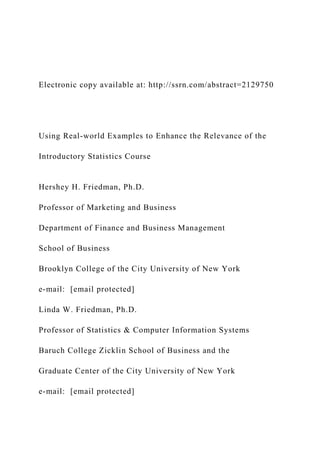 Electronic copy available at: http://ssrn.com/abstract=2129750
Using Real-world Examples to Enhance the Relevance of the
Introductory Statistics Course
Hershey H. Friedman, Ph.D.
Professor of Marketing and Business
Department of Finance and Business Management
School of Business
Brooklyn College of the City University of New York
e-mail: [email protected]
Linda W. Friedman, Ph.D.
Professor of Statistics & Computer Information Systems
Baruch College Zicklin School of Business and the
Graduate Center of the City University of New York
e-mail: [email protected]
 