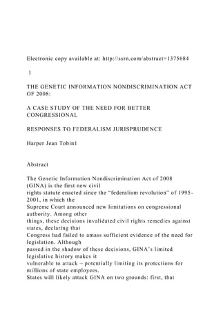 Electronic copy available at: http://ssrn.com/abstract=1375684
1
THE GENETIC INFORMATION NONDISCRIMINATION ACT
OF 2008:
A CASE STUDY OF THE NEED FOR BETTER
CONGRESSIONAL
RESPONSES TO FEDERALISM JURISPRUDENCE
Harper Jean Tobin1
Abstract
The Genetic Information Nondiscrimination Act of 2008
(GINA) is the first new civil
rights statute enacted since the “federalism revolution” of 1995-
2001, in which the
Supreme Court announced new limitations on congressional
authority. Among other
things, these decisions invalidated civil rights remedies against
states, declaring that
Congress had failed to amass sufficient evidence of the need for
legislation. Although
passed in the shadow of these decisions, GINA’s limited
legislative history makes it
vulnerable to attack – potentially limiting its protections for
millions of state employees.
States will likely attack GINA on two grounds: first, that
 