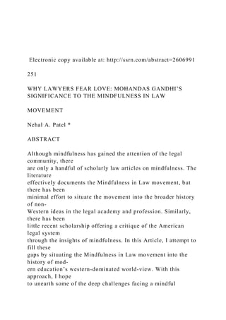 Electronic copy available at: http://ssrn.com/abstract=2606991
251
WHY LAWYERS FEAR LOVE: MOHANDAS GANDHI’S
SIGNIFICANCE TO THE MINDFULNESS IN LAW
MOVEMENT
Nehal A. Patel *
ABSTRACT
Although mindfulness has gained the attention of the legal
community, there
are only a handful of scholarly law articles on mindfulness. The
literature
effectively documents the Mindfulness in Law movement, but
there has been
minimal effort to situate the movement into the broader history
of non-
Western ideas in the legal academy and profession. Similarly,
there has been
little recent scholarship offering a critique of the American
legal system
through the insights of mindfulness. In this Article, I attempt to
fill these
gaps by situating the Mindfulness in Law movement into the
history of mod-
ern education’s western-dominated world-view. With this
approach, I hope
to unearth some of the deep challenges facing a mindful
 