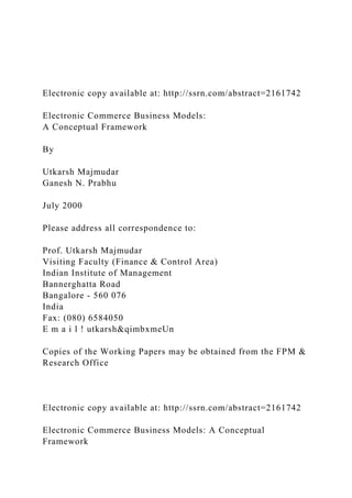 Electronic copy available at: http://ssrn.com/abstract=2161742
Electronic Commerce Business Models:
A Conceptual Framework
By
Utkarsh Majmudar
Ganesh N. Prabhu
July 2000
Please address all correspondence to:
Prof. Utkarsh Majmudar
Visiting Faculty (Finance & Control Area)
Indian Institute of Management
Bannerghatta Road
Bangalore - 560 076
India
Fax: (080) 6584050
E m a i l ! utkarsh&qimbxmeUn
Copies of the Working Papers may be obtained from the FPM &
Research Office
Electronic copy available at: http://ssrn.com/abstract=2161742
Electronic Commerce Business Models: A Conceptual
Framework
 