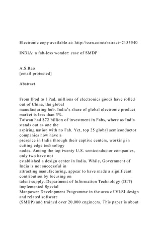 Electronic copy available at: http://ssrn.com/abstract=2155540
INDIA: a fab-less wonder: case of SMDP
A.S.Rao
[email protected]
Abstract
From IPod to I Pad, millions of electronics goods have rolled
out of China, the global
manufacturing hub. India’s share of global electronic product
market is less than 3%.
Taiwan had $72 billion of investment in Fabs, where as India
stands out as one the
aspiring nation with no Fab. Yet, top 25 global semiconductor
companies now have a
presence in India through their captive centers, working in
cutting edge technology
nodes. Among the top twenty U.S. semiconductor companies,
only two have not
established a design center in India. While, Government of
India is not successful in
attracting manufacturing, appear to have made a significant
contribution by focusing on
talent supply. Department of Information Technology (DIT)
implemented Special
Manpower Development Programme in the area of VLSI design
and related software
(SMDP) and trained over 20,000 engineers. This paper is about
 