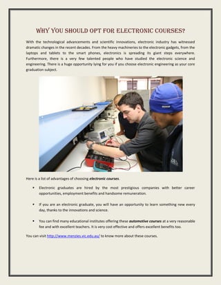 Why You Should Opt For Electronic Courses?
With the technological advancements and scientific innovations, electronic industry has witnessed
dramatic changes in the recent decades. From the heavy machineries to the electronic gadgets, from the
laptops and tablets to the smart phones, electronics is spreading its giant steps everywhere.
Furthermore, there is a very few talented people who have studied the electronic science and
engineering. There is a huge opportunity lying for you if you choose electronic engineering as your core
graduation subject.
Here is a list of advantages of choosing electronic courses.
Electronic graduates are hired by the most prestigious companies with better career
opportunities, employment benefits and handsome remuneration.
If you are an electronic graduate, you will have an opportunity to learn something new every
day, thanks to the innovations and science.
You can find many educational institutes offering these automotive courses at a very reasonable
fee and with excellent teachers. It is very cost effective and offers excellent benefits too.
You can visit http://www.menzies.vic.edu.au/ to know more about these courses.