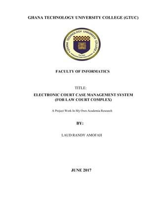 GHANA TECHNOLOGY UNIVERSITY COLLEGE (GTUC)
FACULTY OF INFORMATICS
TITLE:
ELECTRONIC COURT CASE MANAGEMENT SYSTEM
(FOR LAW COURT COMPLEX)
A Project Work In My Own Academia Research
BY:
LAUD RANDY AMOFAH
JUNE 2017
 