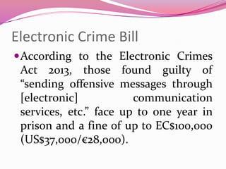 Electronic Crime Bill
According to the Electronic Crimes
Act 2013, those found guilty of
“sending offensive messages through
[electronic] communication
services, etc.” face up to one year in
prison and a fine of up to EC$100,000
(US$37,000/€28,000).
 