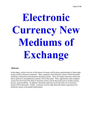 Page 1 of 13
Electronic
Currency New
Mediums of
Exchange
Abstract
In this paper, a brief overview of the history of money will be given and principles of what make
money useful in business commerce. Then, categories with electronic money will be described
and bring a distinction with electronic payment systems. Next, the impact electronic money has
had in general in our globalized economy will be discussed. Then, opportunities that computer
science has involved in the field of electronic money will be discussed such as in data security,
privacy, and traceability. In addition, drawbacks and risks involved in the use of electronic
money will be discussed. Finally, a summary will be made about the future expectations for
electronic money in the global market place.
 