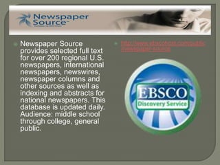  Newspaper Source
provides selected full text
for over 200 regional U.S.
newspapers, international
newspapers, newswires,
newspaper columns and
other sources as well as
indexing and abstracts for
national newspapers. This
database is updated daily.
Audience: middle school
through college, general
public.
 http://www.ebscohost.com/public
/newspaper-source
 