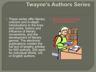  These series offer literary
criticism and in-depth
introductions to the lives
and works, history and
influence of literary
movements, and the
development of literary
genres. The electronic
publications contain the
full text of lengthy articles
for 600 authors, 200 each
for individual World, US,
or English authors.
 http://gdc.gale.com/gale-
literature-collections/
 