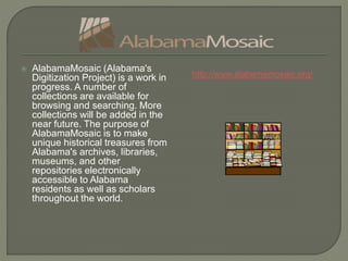  AlabamaMosaic (Alabama's
Digitization Project) is a work in
progress. A number of
collections are available for
browsing and searching. More
collections will be added in the
near future. The purpose of
AlabamaMosaic is to make
unique historical treasures from
Alabama's archives, libraries,
museums, and other
repositories electronically
accessible to Alabama
residents as well as scholars
throughout the world.
http://www.alabamamosaic.org/
 