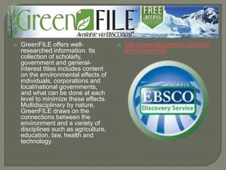  GreenFILE offers well-
researched information. Its
collection of scholarly,
government and general-
interest titles includes content
on the environmental effects of
individuals, corporations and
local/national governments,
and what can be done at each
level to minimize these effects.
Multidisciplinary by nature,
GreenFILE draws on the
connections between the
environment and a variety of
disciplines such as agriculture,
education, law, health and
technology.
 http://www.ebscohost.com/aca
demic/greenfile
 