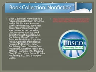  Book Collection: Nonfiction is a
rich research database for school
and public libraries. A cross-
curricular database, it provides
content representing a wide
spectrum of works, including
popular series from top book
publishers such as Allosaurus
Publishers, Bess Press, Inc.,
Branden Publishing, Capstone
Press, Compass Point Books,
Fulcrum Publishing, Lerner
Publishing Group, Mason Crest
Publishers, Millbrook Press, Inc.,
Morgan Reynolds, Inc., Morning
Glory Press, Oliver Press, Rourke
Publishing, LLC and Stackpole
Books.
 http://www.ebscohost.com/us-high-
schools/book-collection-nonfiction
 