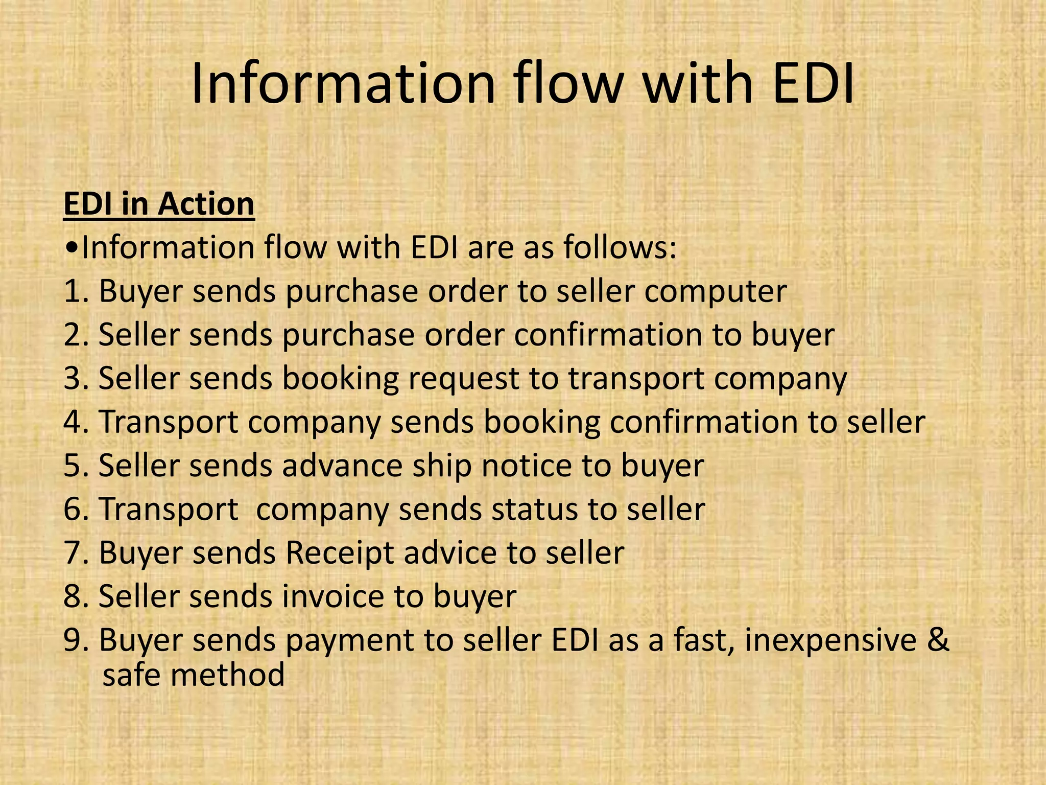 Information flow with EDI
EDI in Action
•Information flow with EDI are as follows:
1. Buyer sends purchase order to seller computer
2. Seller sends purchase order confirmation to buyer
3. Seller sends booking request to transport company
4. Transport company sends booking confirmation to seller
5. Seller sends advance ship notice to buyer
6. Transport company sends status to seller
7. Buyer sends Receipt advice to seller
8. Seller sends invoice to buyer
9. Buyer sends payment to seller EDI as a fast, inexpensive &
   safe method
 