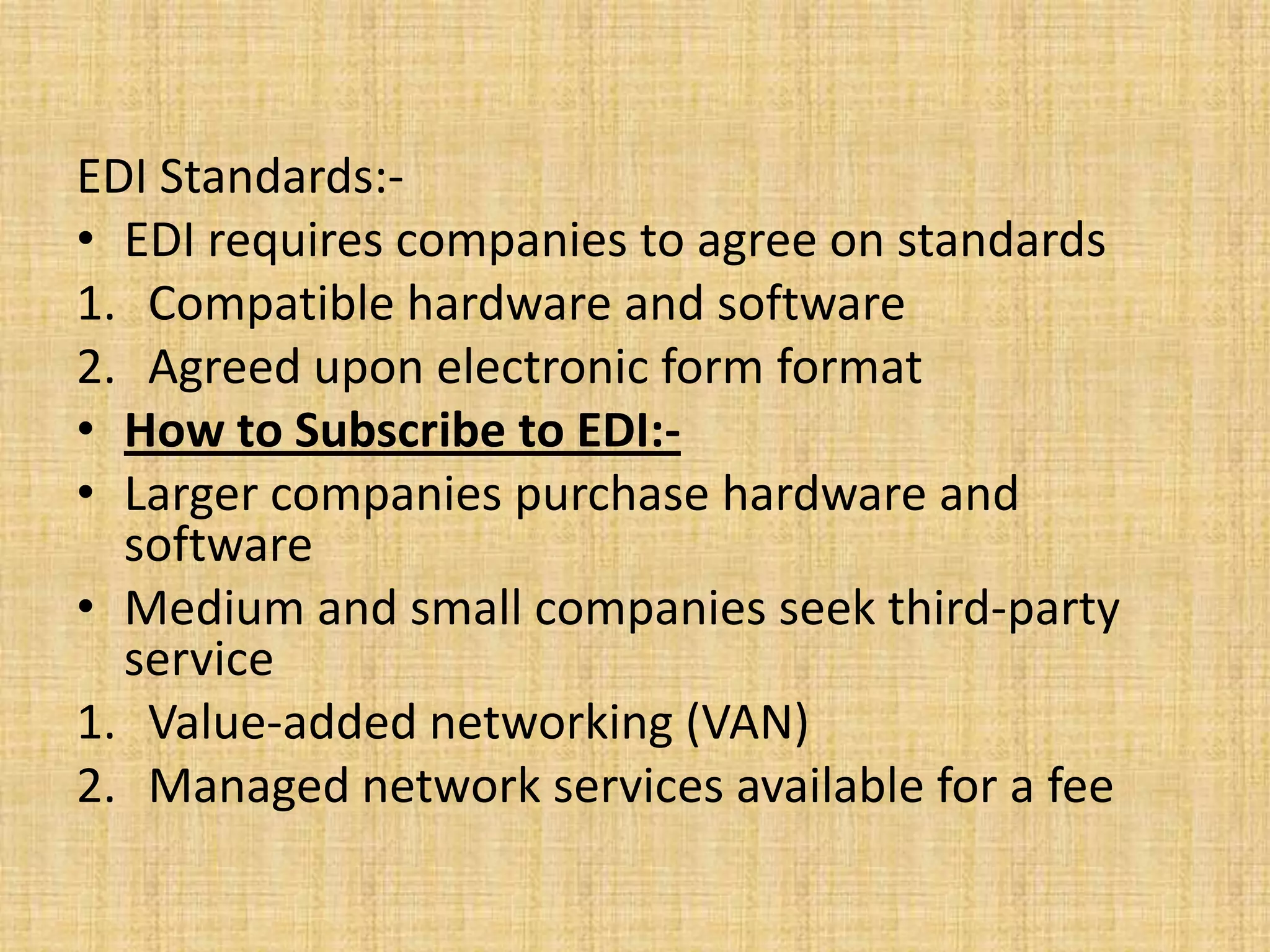 EDI Standards:-
• EDI requires companies to agree on standards
1. Compatible hardware and software
2. Agreed upon electronic form format
• How to Subscribe to EDI:-
• Larger companies purchase hardware and
  software
• Medium and small companies seek third-party
  service
1. Value-added networking (VAN)
2. Managed network services available for a fee
 