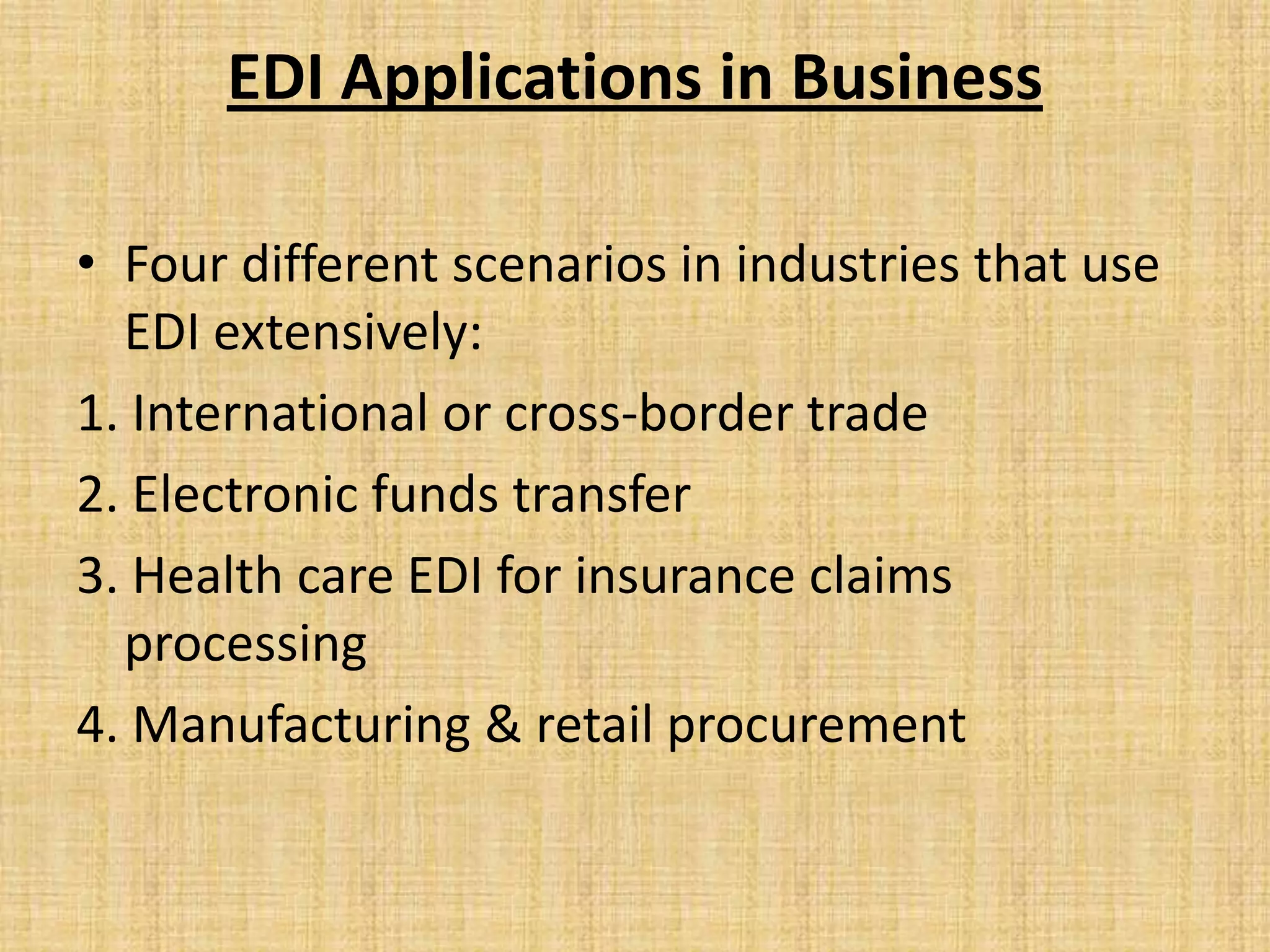 EDI Applications in Business

• Four different scenarios in industries that use
  EDI extensively:
1. International or cross-border trade
2. Electronic funds transfer
3. Health care EDI for insurance claims
  processing
4. Manufacturing & retail procurement
 