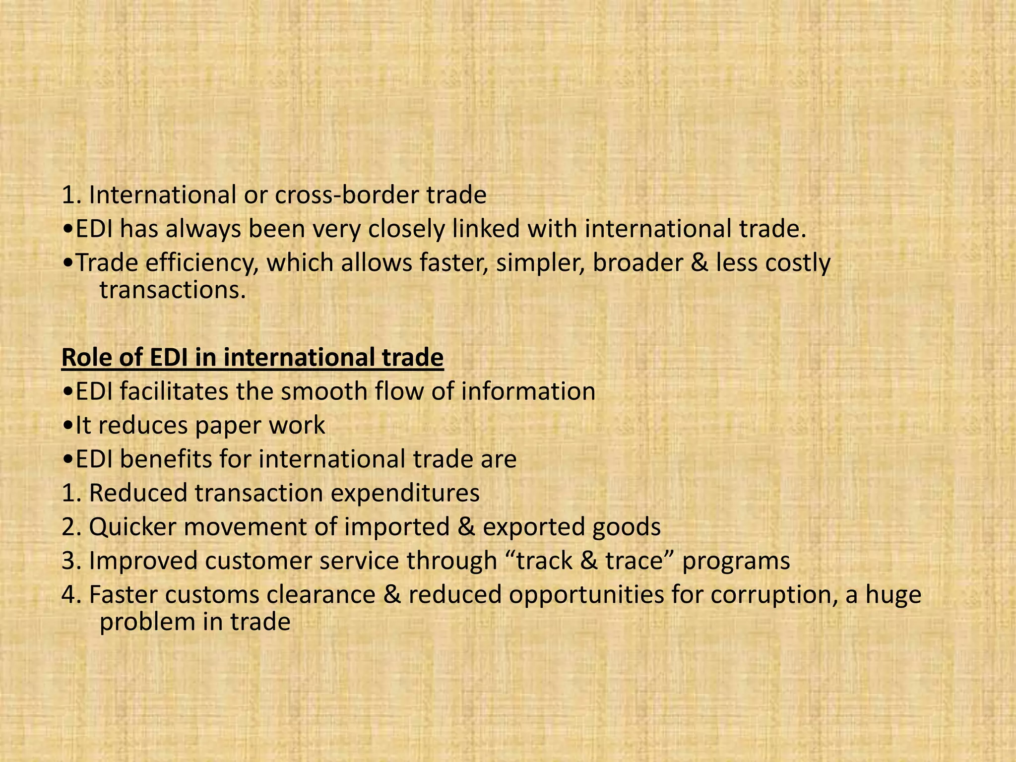 1. International or cross-border trade
•EDI has always been very closely linked with international trade.
•Trade efficiency, which allows faster, simpler, broader & less costly
    transactions.

Role of EDI in international trade
•EDI facilitates the smooth flow of information
•It reduces paper work
•EDI benefits for international trade are
1. Reduced transaction expenditures
2. Quicker movement of imported & exported goods
3. Improved customer service through “track & trace” programs
4. Faster customs clearance & reduced opportunities for corruption, a huge
    problem in trade
 