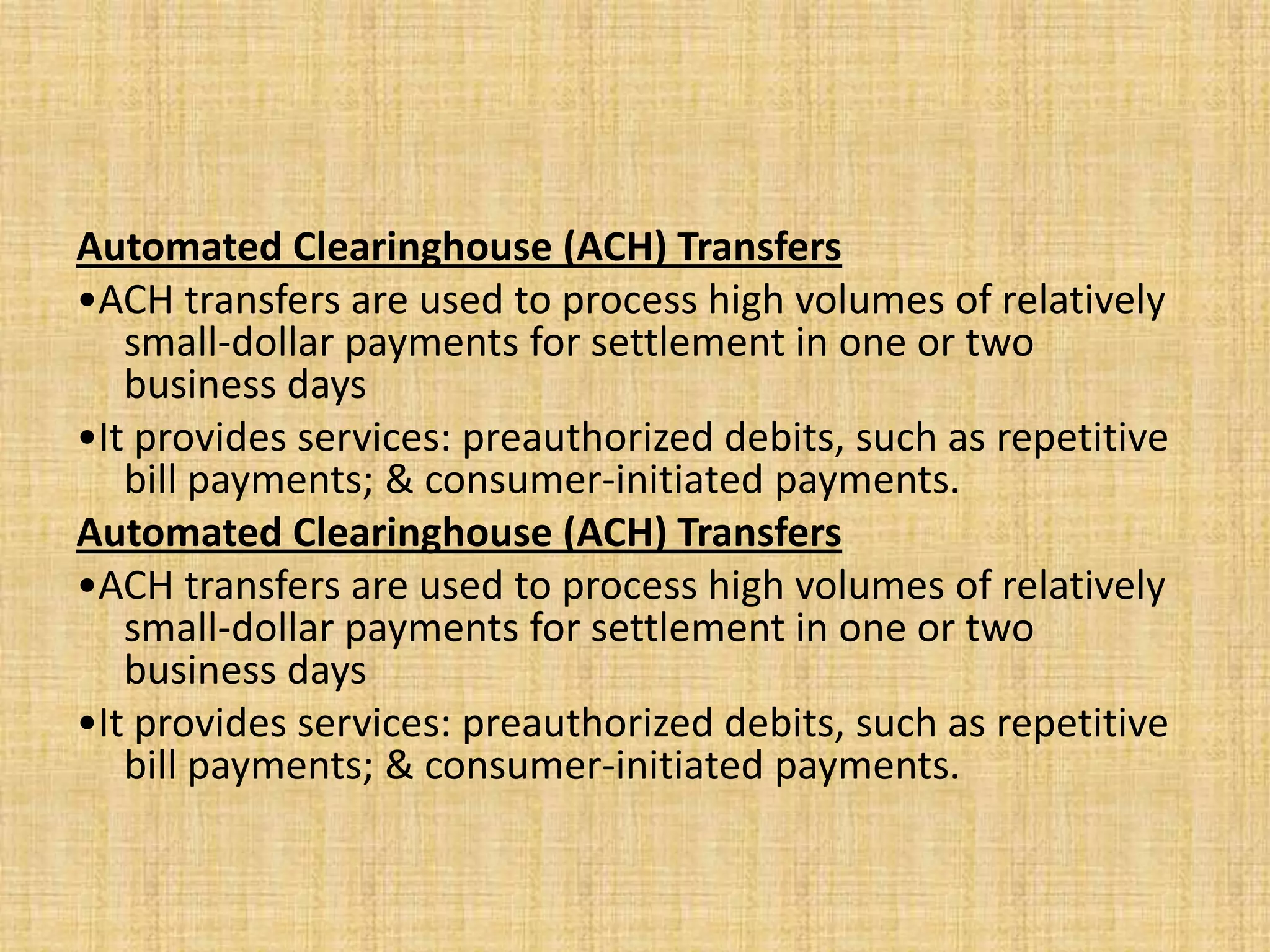 Automated Clearinghouse (ACH) Transfers
•ACH transfers are used to process high volumes of relatively
   small-dollar payments for settlement in one or two
   business days
•It provides services: preauthorized debits, such as repetitive
   bill payments; & consumer-initiated payments.
Automated Clearinghouse (ACH) Transfers
•ACH transfers are used to process high volumes of relatively
   small-dollar payments for settlement in one or two
   business days
•It provides services: preauthorized debits, such as repetitive
   bill payments; & consumer-initiated payments.
 