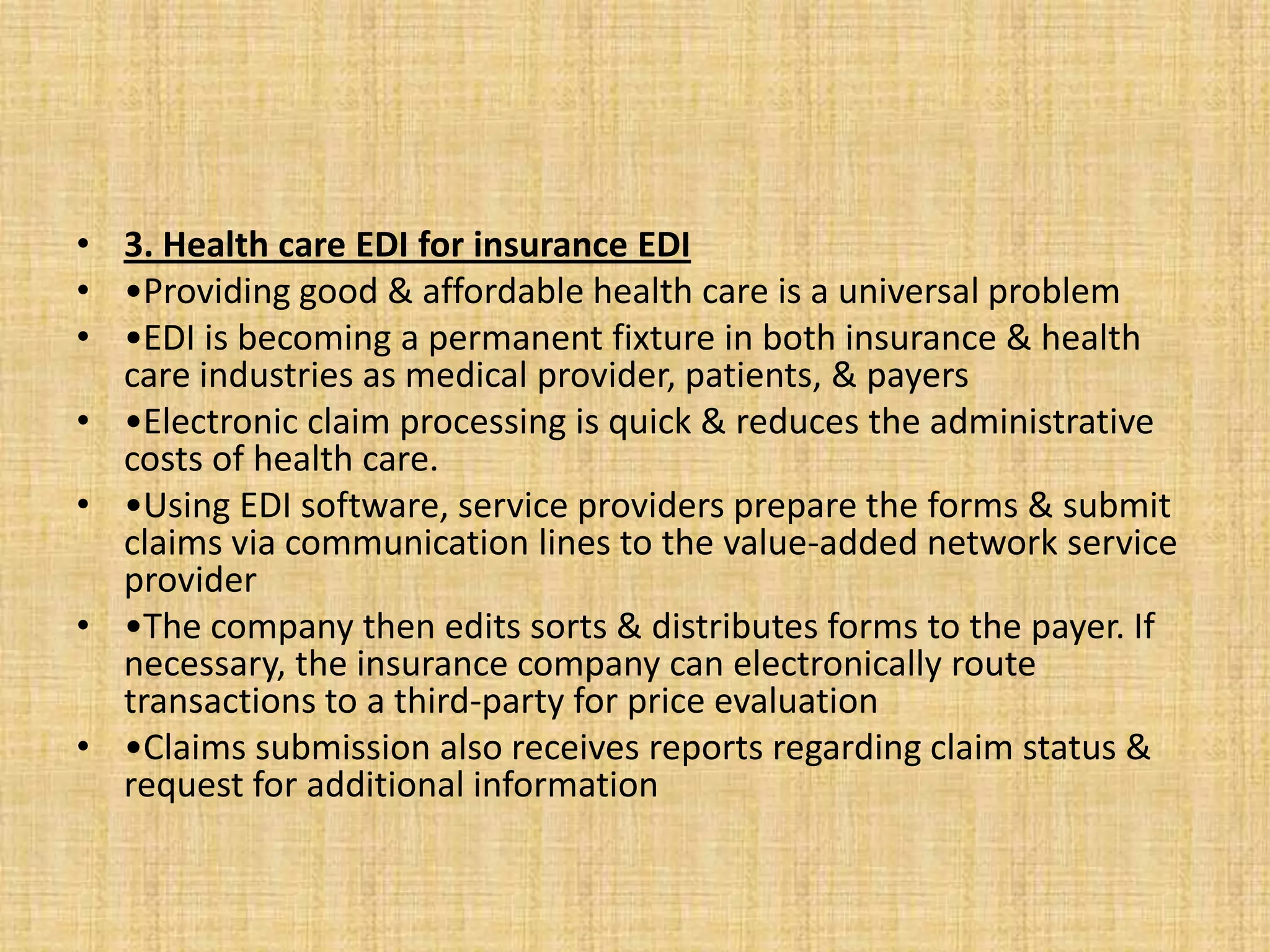 • 3. Health care EDI for insurance EDI
• •Providing good & affordable health care is a universal problem
• •EDI is becoming a permanent fixture in both insurance & health
  care industries as medical provider, patients, & payers
• •Electronic claim processing is quick & reduces the administrative
  costs of health care.
• •Using EDI software, service providers prepare the forms & submit
  claims via communication lines to the value-added network service
  provider
• •The company then edits sorts & distributes forms to the payer. If
  necessary, the insurance company can electronically route
  transactions to a third-party for price evaluation
• •Claims submission also receives reports regarding claim status &
  request for additional information
 