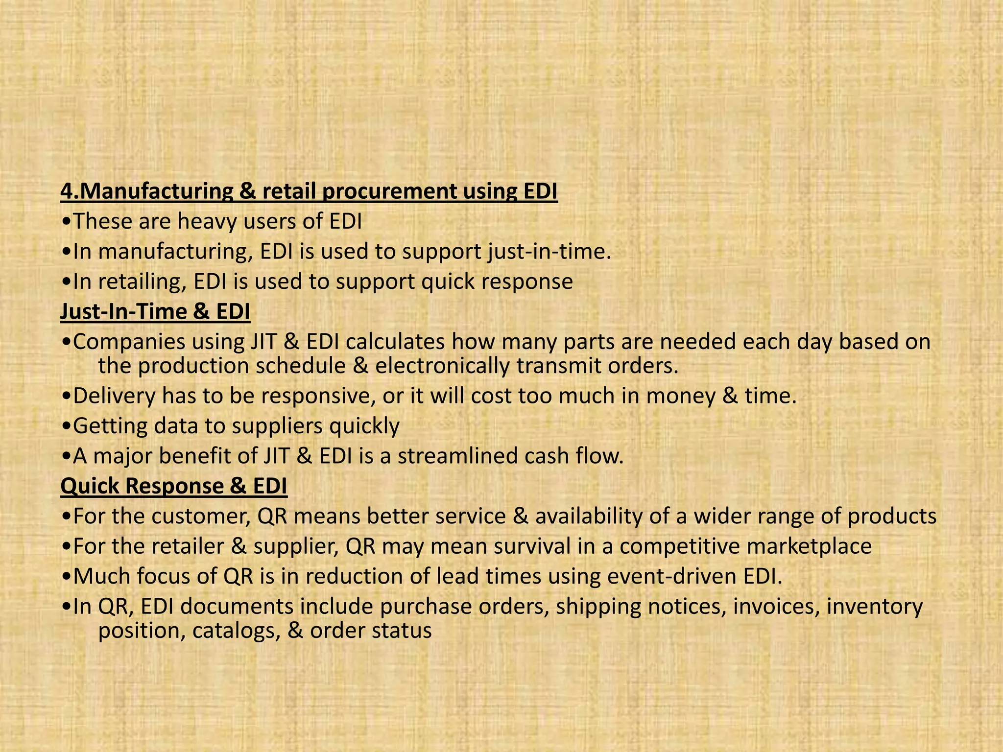 4.Manufacturing & retail procurement using EDI
•These are heavy users of EDI
•In manufacturing, EDI is used to support just-in-time.
•In retailing, EDI is used to support quick response
Just-In-Time & EDI
•Companies using JIT & EDI calculates how many parts are needed each day based on
    the production schedule & electronically transmit orders.
•Delivery has to be responsive, or it will cost too much in money & time.
•Getting data to suppliers quickly
•A major benefit of JIT & EDI is a streamlined cash flow.
Quick Response & EDI
•For the customer, QR means better service & availability of a wider range of products
•For the retailer & supplier, QR may mean survival in a competitive marketplace
•Much focus of QR is in reduction of lead times using event-driven EDI.
•In QR, EDI documents include purchase orders, shipping notices, invoices, inventory
    position, catalogs, & order status
 