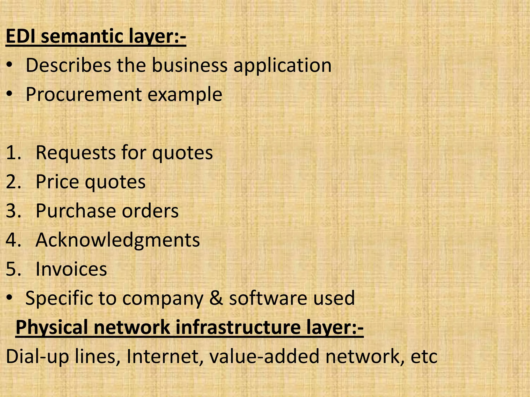 EDI semantic layer:-
• Describes the business application
• Procurement example

1. Requests for quotes
2. Price quotes
3. Purchase orders
4. Acknowledgments
5. Invoices
• Specific to company & software used
 Physical network infrastructure layer:-
Dial-up lines, Internet, value-added network, etc
 