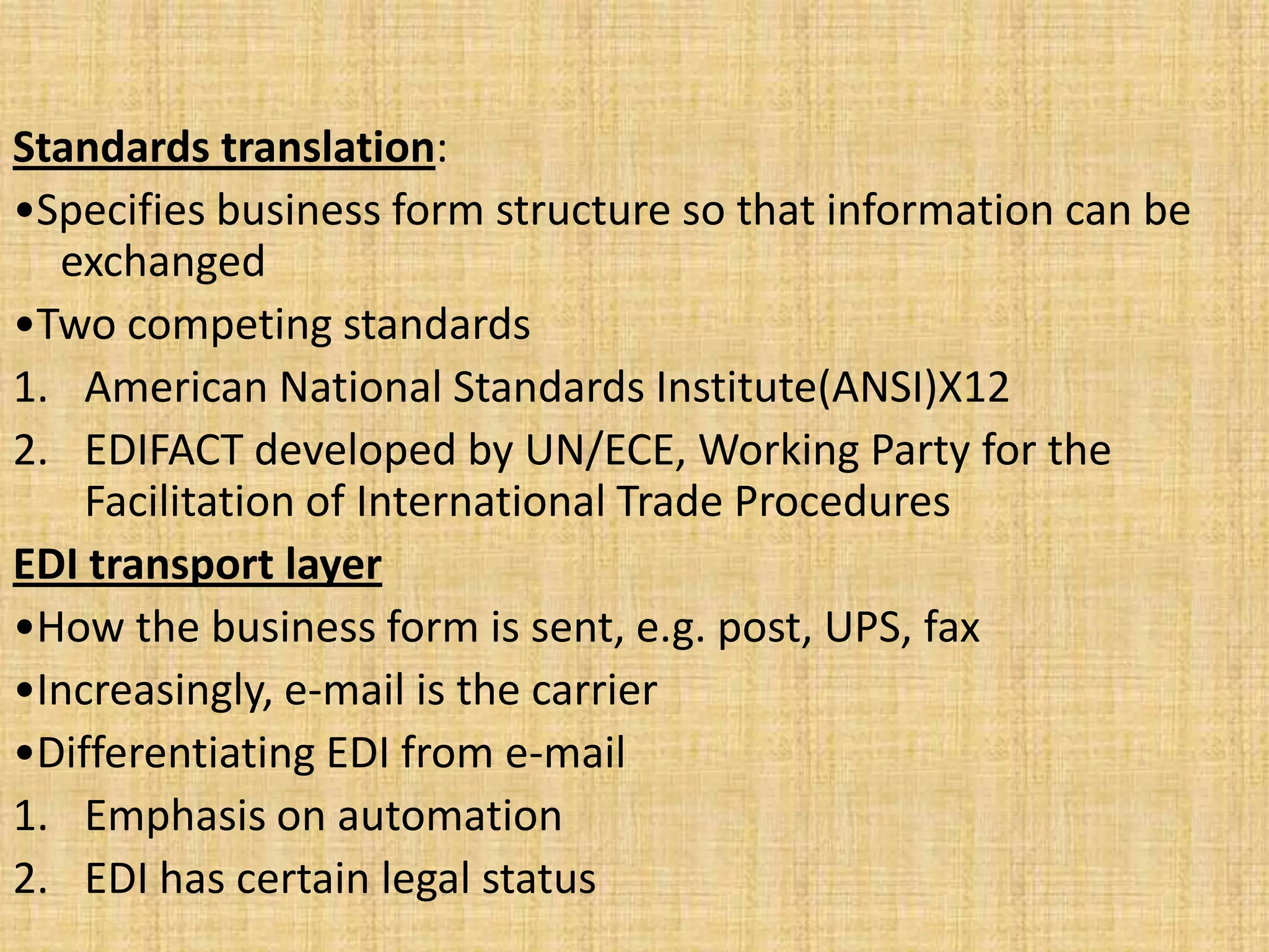 Standards translation:
•Specifies business form structure so that information can be
  exchanged
•Two competing standards
1. American National Standards Institute(ANSI)X12
2. EDIFACT developed by UN/ECE, Working Party for the
    Facilitation of International Trade Procedures
EDI transport layer
•How the business form is sent, e.g. post, UPS, fax
•Increasingly, e-mail is the carrier
•Differentiating EDI from e-mail
1. Emphasis on automation
2. EDI has certain legal status
 