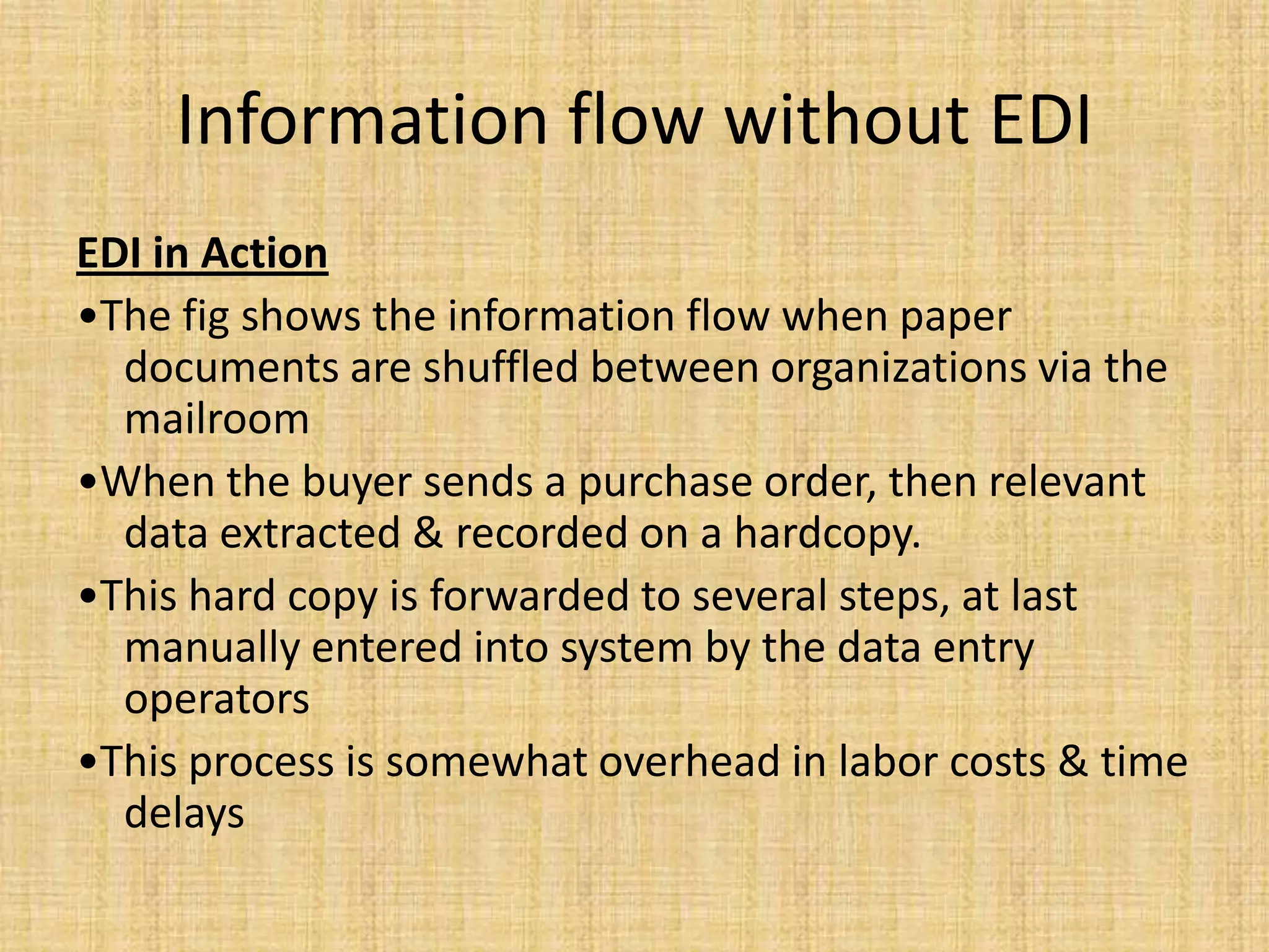 Information flow without EDI
EDI in Action
•The fig shows the information flow when paper
  documents are shuffled between organizations via the
  mailroom
•When the buyer sends a purchase order, then relevant
  data extracted & recorded on a hardcopy.
•This hard copy is forwarded to several steps, at last
  manually entered into system by the data entry
  operators
•This process is somewhat overhead in labor costs & time
  delays
 