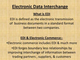 Electronic Data Interchange
                   What is EDI
  EDI is defined as the electronic transmission
  of business documents in a standard format
            between two companies.

           EDI & Electronic Commerce:-
•Electronic commerce includes EDI & much more
    •EDI forges boundary less relationships by
 improving interchange of information between
     trading partners , suppliers, & customers
 