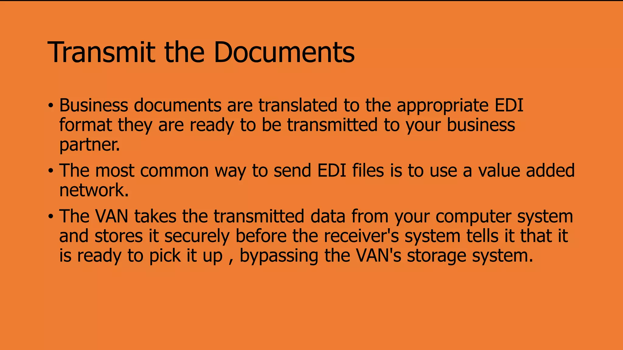 Transmit the Documents
• Business documents are translated to the appropriate EDI
format they are ready to be transmitted to your business
partner.
• The most common way to send EDI files is to use a value added
network.
• The VAN takes the transmitted data from your computer system
and stores it securely before the receiver's system tells it that it
is ready to pick it up , bypassing the VAN's storage system.
 