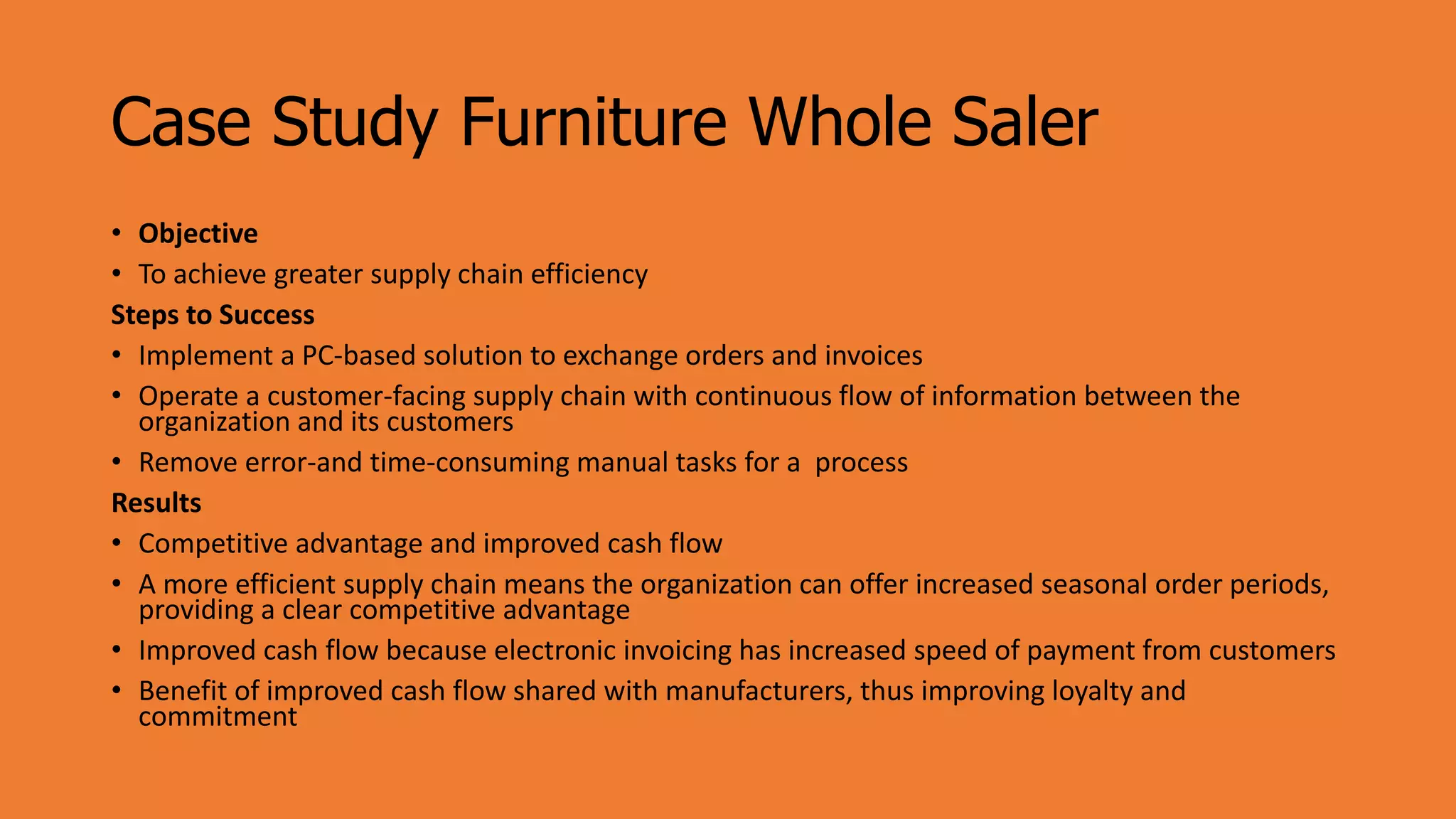 Case Study Furniture Whole Saler
• Objective
• To achieve greater supply chain efficiency
Steps to Success
• Implement a PC-based solution to exchange orders and invoices
• Operate a customer-facing supply chain with continuous flow of information between the
organization and its customers
• Remove error-and time-consuming manual tasks for a process
Results
• Competitive advantage and improved cash flow
• A more efficient supply chain means the organization can offer increased seasonal order periods,
providing a clear competitive advantage
• Improved cash flow because electronic invoicing has increased speed of payment from customers
• Benefit of improved cash flow shared with manufacturers, thus improving loyalty and
commitment
 