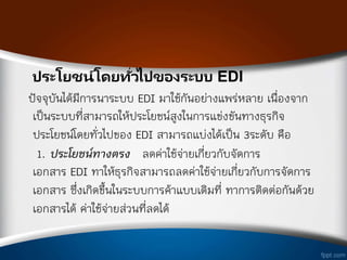 ประโยชน์โดยทั่วไปของระบบ EDI
ปัจจุบันได้มีการน่าระบบ EDI มาใช้กันอย่างแพร่หลาย เนืองจาก
เป็นระบบทีสามารถให้ประโยชน์สูงในการแข่งขันทางธุรกิจ
ประโยชน์โดยทัวไปของ EDI สามารถแบ่งได้เป็น 3ระดับ คือ
1. ประโยชน์ทางตรง ลดค่าใช้จ่ายเกียวกับจัดการ
เอกสาร EDI ท่าให้ธุรกิจสามารถลดค่าใช้จ่ายเกียวกับการจัดการ
เอกสาร ซึงเกิดขึ้นในระบบการค้าแบบเดิมที ท่าการติดต่อกันด้วย
เอกสารได้ ค่าใช้จ่ายส่วนทีลดได้
 