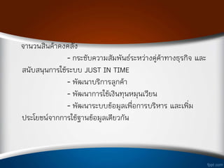 จ่านวนสินค้าคงคลัง
- กระชับความสัมพันธ์ระหว่างคู่ค้าทางธุรกิจ และ
สนับสนุนการใช้ระบบ JUST IN TIME
- พัฒนาบริการลูกค้า
- พัฒนาการใช้เงินทุนหมุนเวียน
- พัฒนาระบบข้อมูลเพือการบริหาร และเพิม
ประโยชน์จากการใช้ฐานข้อมูลเดียวกัน
 